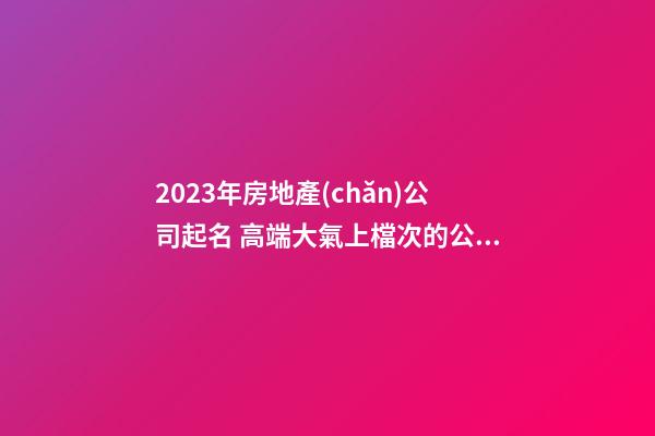 2023年房地產(chǎn)公司起名 高端大氣上檔次的公司名字
